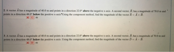 2. A vector A has a magnitude of 400 m and points in a direction 22.0° above the negative x-axis. A second vector, B.has a magnitude of 700 m and points in a direction 48.0° below the positive x-axis Using the component method, find the magnitude of the vector R-A+B. 3. A vector A has a magnitude of 40.0 m and points in a direction 22.0 above the negative x-axis. A second vector, B, has a magnitude of 700 m and points in a direction 48.0° below the positive x-axis. Using the component method, find the magnitude of the vector iD A-B. x 10 m