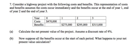 7. Consider a highway project with the following costs and benefits. This representation of costs and benefits assumes the costs occur immediately and the benefits occur at the end of year 1, end of year 2 and the end of year 3. Year 0 Costs $470,000 Benedi 0 $275.00 $295.005$315.000 $275,000$295,000 S315,000 (a) Calculate the net present value of the project. Assume a discount rate of 4%. Now suppose all the benefits occur at the start of each period. What happens to your net present value calculation? (b)