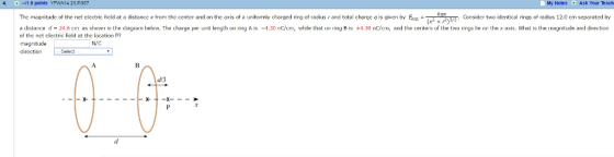 -1.6 points YFWA14 21.P057. My Notes Ask Your Teach The magnit of tho net clectric ficld at a distance x from the center a on the axis ot a unitormly charged ring of radi rand total change g is given by E nd Consider two identical rings of radius 12.0 cm separated by a distance d- 24.6 cm as shown in the diagram below. The charge per unit length on ring Ais -4.30 noiom, while that on ring B is +4.30 nC/cm and the centers of the two rings lie on the x axis. What is the magnitude and direction of the net clcctric ficld at the location P? magnitude dircct Select
