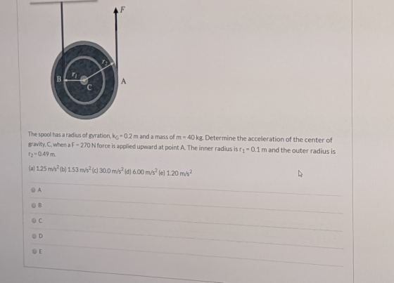 The spool has a radius of gyration, kg = 0.2 m and a mass of m= 40 kg. Determine the acceleration of the center of gravity, C