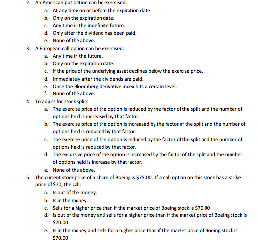 2. An American put option can be exercised: a. b. c. d. e. At any time on or before the expiration date. Only on the expiration date. Any time in the indefinite future. Only after the dividend has been paid. None of the above. 3. A European call option can be exercised: a. Any time in the future. b. Only on the expiration date. c. If the price of the underlying asset declines below the exercise price. d. Immediately after the dividends are paid. e. Once the Bloomberg derivative index hits a certain level. f. None of the above. 4. To adjust for stock splits: The exercise price of the option is reduced by the factor of the split and the number of options held is increased by that factor. The exercise price of the option is increased by the factor of the split and the number of options held is reduced by that factor. The exercise price of the option is reduced by the factor of the split and the number of options held is reduced by that factor. The excursive price of the option is increased by the factor of the split and the number of options held is increase by that factor. None of the above. a. b. c. d. e. The current stock price of a share of Boeing is $75.00. If a call option on this stock has a strike price of $70, the call: 5. a. b. c. d. Is out of the money. Is in the money. Sells for a higher price than if the market price of Boeing stock is $70.00 Is out of the money and sells for a higher price than if the market price of Boeing stock is $70.00 Is in the money and sells for a higher price than if the market price of Boeing stock is $70.00 e.