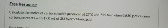 Free Response Calculate the moles of carbon dioxide produced at 27°C and 755 torr when 0.630 g of calcium carbonate reacts wi