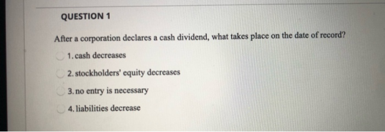 QUESTION 1 After a corporation declares a cash dividend, what takes place on the date of record? 1. cash decreases 2. stockho