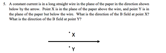 5. A constant current is in a long stranight wire in the plane of the paper in the direction shown below by the arrow. Point X is in the plane of the paper above the wire, and point Y is in the plane of the paper but below the wire. What is the direction of the B field at point X? What is the direction of the B field at point Y?