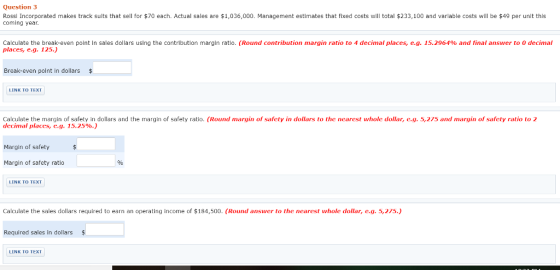 Question 3 Rossi Incorporated makes track suits that sell for coming year. 70 each. Actual sales are $1,036,000. Management estimates that fixed costs will total $233,100 and variable costs will be $49 per unit this Calculate the break even point n sales dollars using the contribution margin ratio places, e.g. 125.) Round contribution margin ratio to 4 decimal places, eg. 15.2964% and final answer to 0 decimal Break-even point in dollars LINK TO TEXT Calculate the margin of safety in dollars and the margin of safety ratio. (Round margin of safety in dollars to the nearest whole dollar, e.g. 5,275 and margin of safety ratio to 2 decimal places, c.g. 15.25%.) Margin of safety Margin of safety ratio LINK TO TEXT Calculate the sales dollars required to earn an operating income of $184,500. (Round answer to the nearest whole dollar, e.g. 5,215.) Required sales in dollars $ LINK TO TEXT