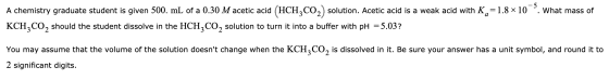 A chemistry graduate student is given 500. mL of a 0.30 M acetic acid (HCH,CO2) solution. Acetic acid is a weak acid with Ka=