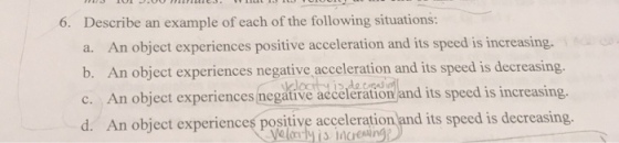 6. Describe an example of each of the following situations: a. An object experiences positive acceleration and its speed is increasing. es negative acceleration and its speed is decreasing. An object experiences negative acceleration and its speed is increasing. ences positive acceleration and its speed is decreasing. c. yeloy is increing