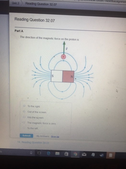 je them new : onse next&assignmer Quiz 3 Reading Question 32.07 Reading Question 32.07 Part A The direction of the magnetic force on the proton is O To the right Out of the screen Into the screen The magnetic force is zero To the left Submit My Answers Give Up 14. Reading Question 34.01