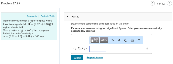 Problem 27.25 5 of 12 > nstan Part A A proton moves through a region of space where there is a magnetic field B (0.37i 0.37j) T and an electric field E: (3.0i-4.3j) x 103 V/m. At a given instant, the protons velocity is v- (6.3i+3.0j -5.4k) x 103 m/s. Determine the components of the total force on the proton. Express your answers using two significant figures. Enter your answers numerically separated by commas Submit Request Answer