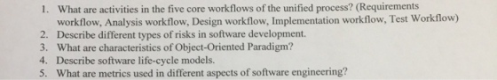 What are activities in the five core workflows of the unified process? (Requirements workflow, Analysis workflow, Design workflow, Implementation workflow, Test Workflow) Describe different types of risks in software development. What are characteristics of Object-Oriented Paradigm? Describe software life-cycle models. What are metrics used in different aspects of software engineering? 1. 2. 3. 4. 5.