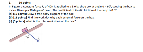 3. 30 points In Figure, a constant force Fa of 40N is applied to a 3.0 kg shoe box at angle o = 60°, causing the box to move