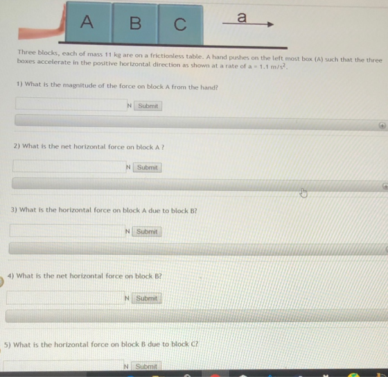 blocks, each of mass 11 kg are on a frictionless table. A hand pushes on the left most box (A) such that the three boxes accelerate in the positive horizontal direction as shown at a rate of a 1.1 m/s 1) What is the magnitude of the force on block A from the hand? N Submit 2) What is the net horizontal force on block A ? N Submit 3) What is the horizontal force on block A due to block B NSubmit 4) What is the net horizontal force on block B? N Submit 5) What is the horizontal force on block B due to block ci