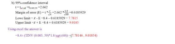 b) 99% confidence interval a2ar to.o0s s-2.662 Margin of error (E) = t * n =2.662 *160 =0.6185929 Lowe limit-x-E-8.4-0.6185929 7.7815 Upper limit + E-8.4 + 0.6185929 = 9.0185 1.8 Using excel the answer is 8.4 (TINV (0.005, 59)*1.8/sqrt (60) -(7.78146, 9.01854)