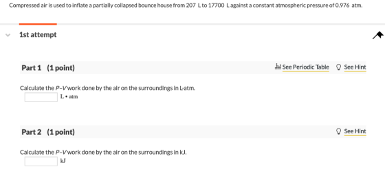 Compressed air is used to inflate a partially collapsed bounce house from 207 Lto 17700 Lagainst a constant atmospheric pressure of 0.976 atm. 1st attempt Part 1 (1 point) hd See Periodic Table See Hint Calculate the P-Vwork done by the air on the surroundings in Latm. L. atm Part 2 (1 point) See Hint Calculate the P-Vwork done by the air on the surroundings in kJ. kJ