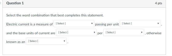 Question 1 4 pts Select the word combination that best completes this statement. Electric current is a measure ofSelect ] and the base units of current are [Select] known as an [Select ] passing per unit Select per Select ,otherwise