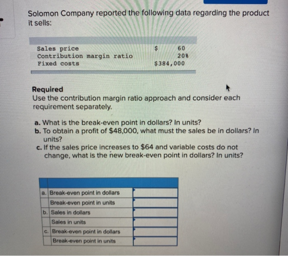Solomon Company reported the following data regarding the product it sells: Sales price Contribution margin ratio Fixed costs