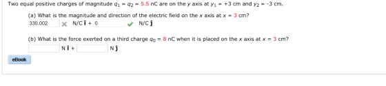 Two equal positive charges of magnitude q1-q2-5.5 nC are on the y axis at γι = +3 cm and y,--3 cm (a) What is the magnitude and direction of the electric field on the x axis atx -3 cm? 330.002 X N/C +0 (b) What is the force exerted on a third charge q0 = 8 nC when it is placed on the x axis at x = 3 cm? Ni+ N J eBook