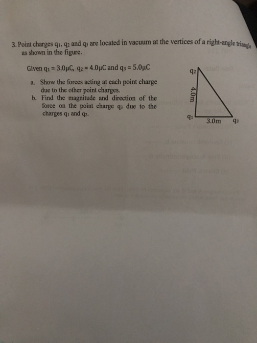 3. Poinmt charges qu-oge and qy are located in vacuum at the vertices of a righ-angle tringe as shown in the figure. Given qi-3.0uC, q2 4.0uC and q3 5.0uC a. Show the forces acting at each point charge b. Find the magnitude and direction of the 92 due to the other point charges. force on the point charge q due to the charges qi and qp q1 3.0m