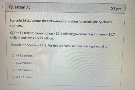 Question 75 0.5 pts Scenario 26-2. Assume the following information for an imaginary, closed economy GDP = $5 trillion; consu