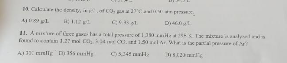 10. Calculate the density, in g/L. of CO, gas at 27°C and 0.50 atm pressure. A) 0.89 g L B ) 1.12 g/L. C) 9.93 g/I. D) 46.0 g