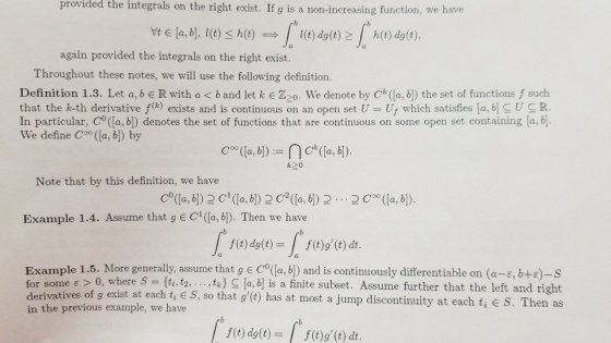 provided integrals on the right exist. If g is a non-increasing function, we have the | again provided the integrals on the right exist. Vte(a,b], l(t)< h(t) → l(t) do(t)2/ h(t) dg(t), a. Throghout these noteill we h oloring dofinition Definition 1.3. Let a, b E R with a < b and let k Zco. We denote by Ck (a, b) the set of functions f such that the k-th derivative f(k) exists and s continuous on an open set U-Uf which satisfies la, b UCR. In particular, Co (fa, b]) denotes the set of functions that are continuous on some open set containing [a, b. We define C (a, b]) by Note that by this definition, we have Co(a, (a, (a, b (a, b). Example 1.4. Assume that g E C(la,b). Then we have f(t) dg(t)-f(t)g(t) dt. Example 1.5. More generally, assume that g E C(a, b]) and is continuously differentiable on (a-, b+e)-s for some e 0, where S t. tk) la, b] is a finite subset. Assume further that the left and right derivatives of g exist at each t, E S, so that g(t) in the previous example, we have has at most a jump discontinuity at each ti S. Then as f(t) dg(t)-f(t)g(t) dt
