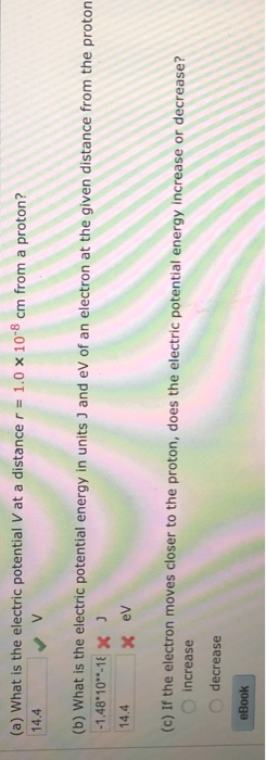 1.0 x 10-8 cm from a proton? (a) What is the electric potential V at a distance r 14.4 (b) What is the electric potential energy in units J and ev of an electron at the given distance from the proton 1.48 10-18x 14.4 x ev (c) If the electron moves closer to th e proton, does the electric potential energy increase or decrease? O increase O decrease