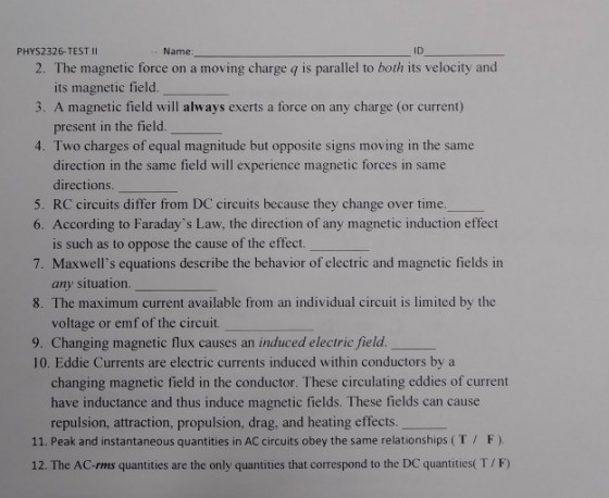 PHYS2326-TEST II Name ID 2. The magnetic force on a moving charge q is parallel to both its velocity and its magnetic field. 3. A magnetic field will always exerts a force on any charge (or current) present in the field. 4. Two charges of equal magnitude but opposite signs moving in the same direction in the same field will experience magnetic forces in same directions. 5. RC circuits differ from DC circuits because they change over time. 6. According to Faradays Law, the direction of any magnetic induction effect is such as to oppose the cause of the effect. 7. Maxwells equations describe the behavior of electric and magnetic fields irn any situation 8. The maximum current available from an individual circuit is limited by the voltage or emf of the circuit. 9. Changing magnetic flux causes an induced electric field. 10. Eddie Currents are electric currents induced within conductors by a changing magnetic field in the conductor. These circulating eddies of current have inductance and thus induce magnetic fields. These fields can cause repulsion, attraction, propulsion, drag, and heating effects 11. Peak and instantaneous quantities in AC circuits obey the same relationships (T F). 12. The AC-rms quantities are the only quantities that correspond to the DC quantities( T/F)