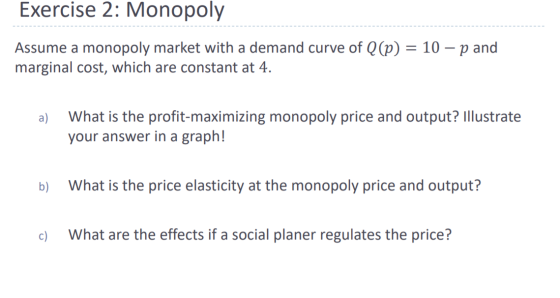 Exercise 2: Monopoly Assume a monopoly market with a demand curve of Q(p) = 10 – p and marginal cost, which are constant at 4