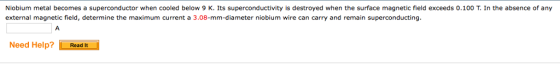 Niobium metal becomes a superconductor when cooled below 9 K. Its superconductivity is destroyed when the surface magnetic field exceeds 0.100 T. In the absence of any external magnetic field, determine the maximum current a 3.08-mm-diameter niobium wire can carry and remain superconducting Need Help?Read It