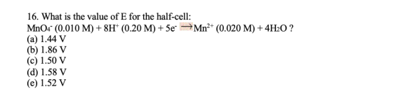 16. What is the value of E for the half-cell: Mn04 (0.010 M) +8H+ (0.20 M) +5e Mn2+ (0.020 M) + 4H2O ? (a) 1.44 V (b) 1.86 V
