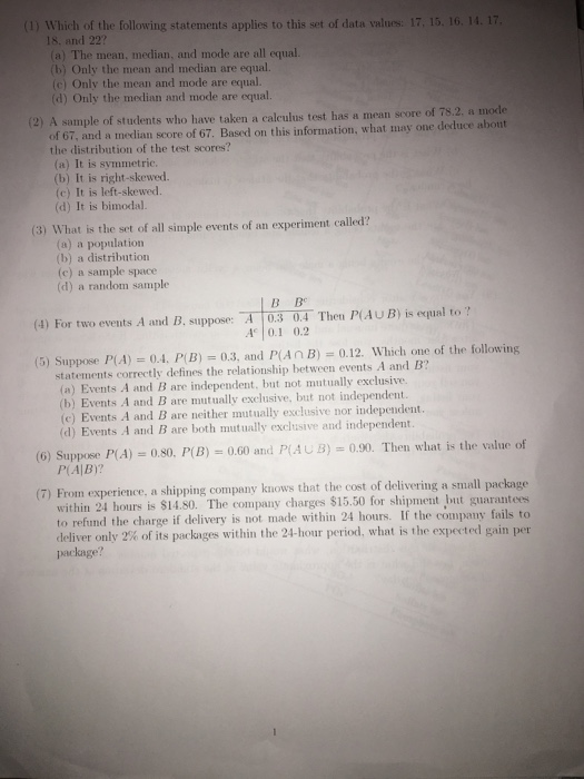 (1) Which of the following statements applies to this set of data values: 17, 15. 16. 14. 17 18, and 22? (a) The mean, median, and mode are all equal. (b) Only the mean and median are equal. (c) Only the mean and mode are equal. (d) Only the median and mode are equal. (2) A sample of students who have taken a calculus test has a mean score of 7s.2, a mode of 67, and a median score of 67. Based on this information, what may one deduce abont the distribution of the test scores? (a) It is symmetric (b) It is right-skewed. (c) It is left-skewed. (d) It is bimodal. (3) What is the set of all simple events of an experiment called? (a) a population (b) a distribution (c) a sample space (d) a random sample B Be (4) For two events A and B, suppose:A03 0.4 Then P(AU B) is equal to ? 40.1 0.2 (5) Suppose P(A).4. P(B) 0.3, and P(AnB) 0.12. Which one of the following statements correctly defines the relationship between events A and B? (a) Events A and B are independent, but not mutually exclusive. (b) Events A and B are mutually exclusive, but not independent. (e) Events A and B are neither mutually exclusive nor independent. (d) Events A and B are both mutually exclusive and independent. (6) Suppose P(A) 080. P(Β) 0.60 and P(AUB) 0.00. Then what is the valne of P(AIB)? ience, a shipping company knows that the cost of delivering a small package within 24 hours is $14.80. The company charges $15.50 for shipment but guarantees to refund the charge if delivery is not made within 24 hours. If the company fails to deliver onlv 2% of its packages within the 24-hour period, what is the expected gain per package?