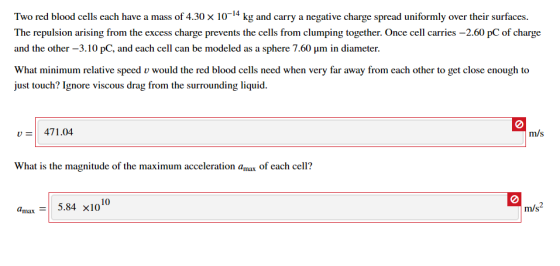 Two red blood cells each have a mass of 4.30 x 10-4 kg and carry a negative charge spread uniformly over their surfaces. The repuksion arising from the exs ches from clumping together. Once ell aries -2.60 pC ofcharge and the other-3.10 pC, and each cell can be modeled as a sphere 7.60 μm in diameter. What minimum relative speed v would the red blood cells need when very far away from each other to get close enough to ust touch? Ignore viscous drag from the surrounding liquid. 471.04 What is the magnitude of the maximum acceleration amax of each cell? amax: | 5.84 x1010