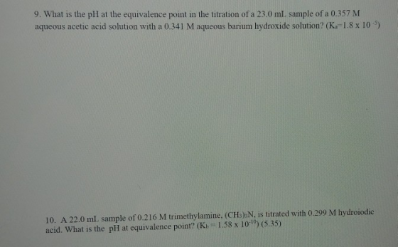 aqueous acetic acid solution with a 0.341 M aqueous barium hydroxide solution? (Ka-1.8 x 10) 10. A 22.0 ml sample of 0.216 M trimethylamine, (CHs)2N, is titrated with 0.299 M hydroiodic acid. What is the plI at equivalence point? (Kb 1.58 x 1010) (5.35)