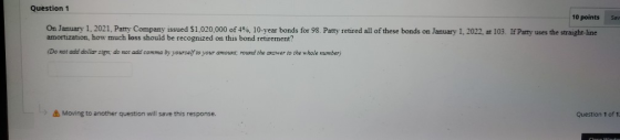 Sav Question 1 10 points On January 1, 2021, Patty Company issued $1,020,000 of 4%, 10-year bonds for 98. Patty retired all o