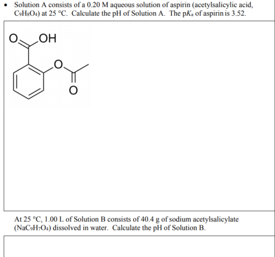 Solution A consists of a 0.20 M aqueous solution of aspirin (acetylsalicylic acid, C9H&O4) at 25 °C. Calculate the pH of Solu