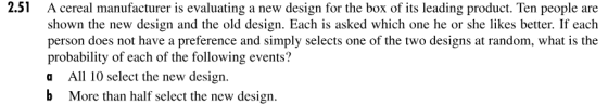 2.51 A cereal manufacturer is evaluating a new design for the box of its leading product. Ten people are shown the new design and the old design. Each is asked which one he or she likes better. If each person does not have a preference and simply selects one of the two designs at random, what is the probability of each of the following events? a All 10 select the new design b More than half select the new design