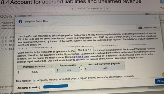 8.4 Account for accrued liabilities and unearned revenue 3 of 22 (7 complete) 7 c QC8-9 (similar tol Help Me Solve This Adventure defective an defective un d w Question Help 4% of the units sold will prove defective and require an average repair cost of $45 per unit. total sales were 900 units; by the end of the month, twenty - two defective units had been repaired. The liability for product warranties at ng Co. was organized to sell a single product that carries a 45-day warranty against defects. Engineering estimates indicate that During Campings first month of operations aguigThe liability OB. $1,9 C. $2. month-end should be O D. $3, Given that this is the first month of operations for Car 15x $45? not a beginning balance in the account. Therefore, the balance of the liability accounit at e enu or ue month will be the difference between the warranty expense recorded and the cost of the repairs made. Camping made airs consisiting of 15 defective units by the end of the month at the average repair cost of $45. Use the formula below to calculate the balance of the Accrued Warranties Payable account. Accrued Warranties Payable Repairs made Accrued warranties payable Warranty expense 675 945 1,620 This question is complete. Move your cursor over or tap on the red arrows to see incorrect answers. All parts showing Close ick to sele l narts sh