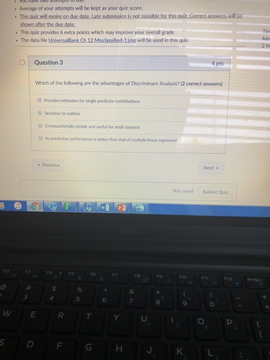 . Average of your attempts will be kept as your quiz score. This quiz will ex not possible for this quiz, Correct answers will bc This quiz provides 6 extra points which may improve your overall grade The data file UniversalBank Ch 12 Misclassified-1jmp will be used in this quiz D | Question 3 4 pts Which of the following are the advantages of Discriminant Analysis? (2 correct answers) G Provides estimates for single predictor contributions Sensitive to outliers Computationally simple and useful for small datasets lts predictive performance is better than that of multiple linear regression Previous Next Not saved Submit Quiz F4FS Fe F10 F11 12 Prtscr 5 6 8 W/ E R T Y U, I, O P