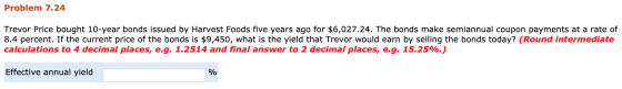 Problem 7.24 Trevor Price bought 10-year bonds issued by Harvest Foods five years ago for $6,027.24. The bonds make semiannua
