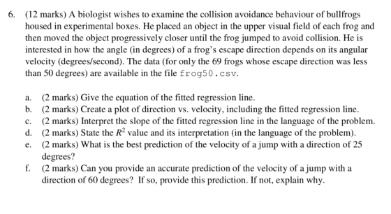 6. (12 marks) A biologist wishes to examine the collision avoidance behaviour of bullfrogs housed in experimental boxes. He p