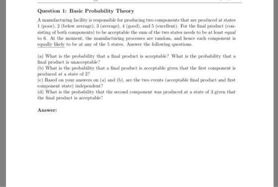 Question 1: Basic Probability Theory A manufacturing facility is responsible for producing two components that are produced at states 1 (poor), 2 (below average), 3 (average), 4 (good), and 5 (excellent). For the final product (con sisting of both components) to be acceptable the sum of the two states needs to be at least equal to 6. At the mmen, the manufacturing processes are random, and hence each component is equally likely to be at any of the 5 states. Answer the following questions (a) What is the probability that a final product is acceptable? What is the probability that a final product is unacceptable? (b) What is the probability that a final product is acceptable given that the first component is produced at a state of 2? (c) Based on your answers on (a) and (b), are the two events (acceptable final product and first component state) independent? (d) What is the probability that the second component was produced at a state of 3 given that the final product is acceptable? Answer: