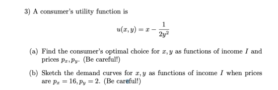 3) A consumers utility function is u(x,y)22 (a) Find the consumers optimal choice for x, y as functions of income I and (b) Sketch the demand curves for x, y as functions of income I when prices prices pa,Py. (Be careful!) are p 16,Py 2. (Be careful!)