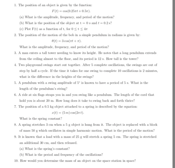 1. The position of an object is given by the function: F(t) = cos(0.25mt + 0.57 (a) What is the amplitude, frequency, and period of the motion? (b) What is the position of the object at t 0s and t0.2s? (c) Plot F(t) as a function of t, for 0 St 4 2. The position of the motion of the bob in a simple pendulum in radians is given by θ(t)--3 cos(nt + π) What is the amplitude, frequency, and period of the motion? 3. A man enters a tall tower needing to know its height. He notes that a long pendulum extends from the ceiling almost to the floor, and its period is 12 s. How tall is the tower? 4. Two playground swings start out together. After 5 complete oscillations, the swings are out of step by half a cycle. If the time it takes for one swing to complete 10 oscillations is 2 minutes, what is the difference in the heights of the swings? 5. A pendulum with a swing amplitude of 5° is known to have a period of 5 s. What is the length of the pendulums string 6. A ride at six flags straps you in and you swing like a pendulum. The length of the cord that hold you is about 20 m. How long does it take to swing back and forth thrice? 7. The position of a 0.5 kg object attached to a spring is described by the equation: x(t) (5 m) cos(2π t) What is the spring constant? 8. A spring stretches 3 cm when a 5 g object is hung from it. The object is replaced with a block of mass 50 g which oscillates in simple hamonic motion. What is the period of the motion? 9. It is known that a load with a mass of 25 g will stretch a spring 5 cm. The spring is stretched an additional 30 cm, and then released. (a) What is the springs constant? (b) What is the period and frequency of the oscillations? 10. How would you determine the mass of an object on the space station in space?