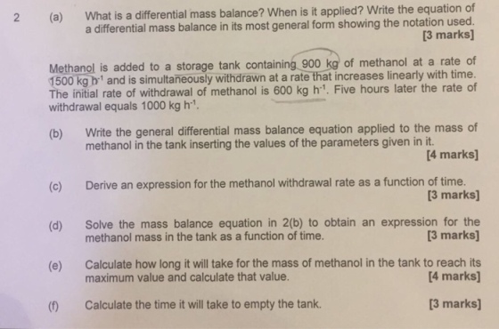 ? When is it applied? Write the equation of a differential mass balance in its most general form showing the notation used. 2 (a) What is a differential mass balance 3 marks] Methanol is added to a storage tank containing 900 kg of methanol at a rate of 1500 kg b1 and is simultaneously withdrawn at a rate that increases linearly with time. The initial rate of withdrawal of methanol is 600 kg h1. Five hours later the rate of withdrawal equals 1000 kg h- Write the general differential mass balance equation applied to the mass of [4 marks] (b) methanol in the tank inserting the values of the parameters given in it. Derive an expression for the methanol withdrawal rate as a function of time. (c) (d) (e) ( [3 marks] Solve the mass balance equation in 2(b) to obtain an expression for the [3 marks methanol mass in the tank as a function of time. Calculate how long it will take for the mass of methanol in the tank to reach its maximum value and calculate that value. 4 marks] Calculate the time it will take to empty the tank [3 marks]
