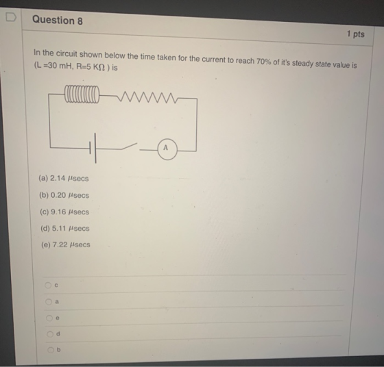 Question 8 1 pts In the circuit shown below the time taken for the current to reach 70% of its steady state value is (L=30 m