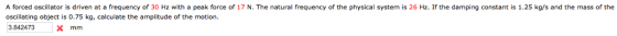 A forced oscillator is driven at a frequency of 30 Hz with a peak force of 17 N. The natural frequency of the physical system is 26 Hz. If the damping constant is 1.25 kg/s and the mass of the oscillating object is 0.75 kg, calculate the amplitude of the motion 3.842473x mm