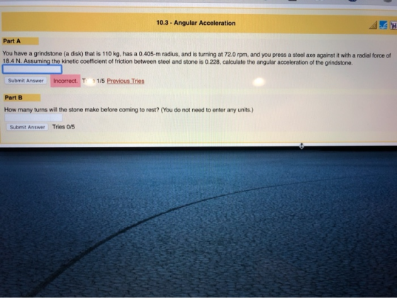 10.3 Angular Acceleration Part A You have a grindstone (a disk) that is 110 kg, has a 0.405-m radius, and is turning at 72.0