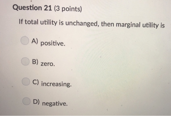 Question 21 (3 points) If total utility is unchanged, then marginal utility is A) positive. B) zero. C) increasing. D) negati