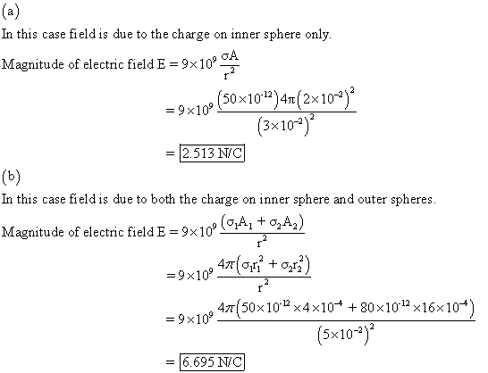 In this case field is due to the charge on inner sphere only Magnitude of electric field E = 9x109m 109 ( 50×10-12)4m(2×10-2 ) = 9 3x 10-2 = 2.513 N/C In this case field is due to both the charge on inner sphere and outer spheres Magnitude of electric field E = 9 × 1 -9x10 47150×10-12×4×10-4 +80x10-12x16x10 9x109 5x10-2)2 6.695 NiC