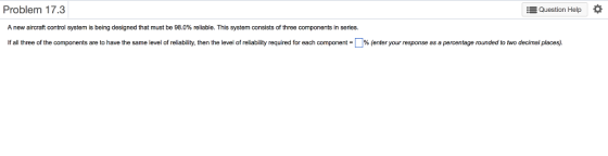 Problem 17.3 Question Help A new aircraft control system s being designed that must be 98 % reliable. This system consists of three components in genes. If all three of the components are to have the same level 0 reliability, then the level of reliability required for each comp o ent- % enter your response as apercentage rounded to two decimal places